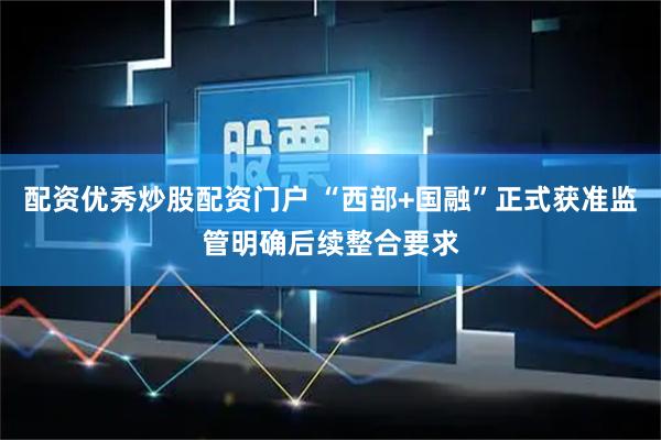 配资优秀炒股配资门户 “西部+国融”正式获准监管明确后续整合要求