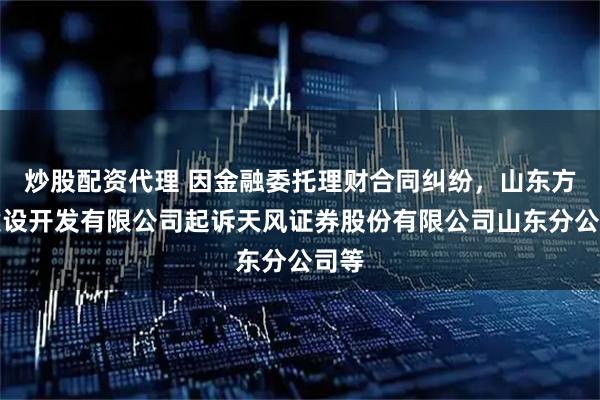 炒股配资代理 因金融委托理财合同纠纷，山东方诚建设开发有限公司起诉天风证券股份有限公司山东分公司等