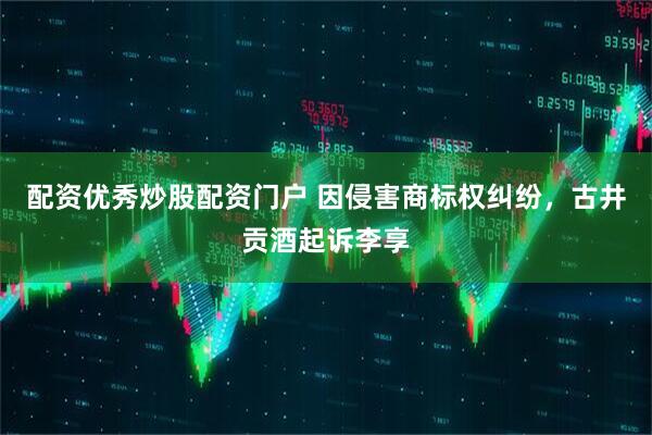 配资优秀炒股配资门户 因侵害商标权纠纷，古井贡酒起诉李享