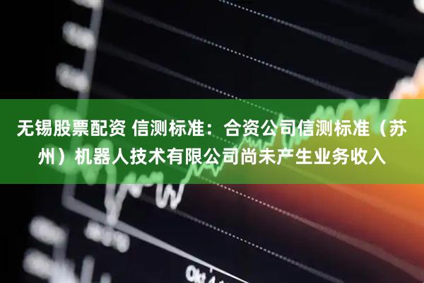 无锡股票配资 信测标准：合资公司信测标准（苏州）机器人技术有限公司尚未产生业务收入