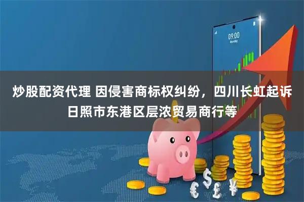 炒股配资代理 因侵害商标权纠纷，四川长虹起诉日照市东港区层浓贸易商行等