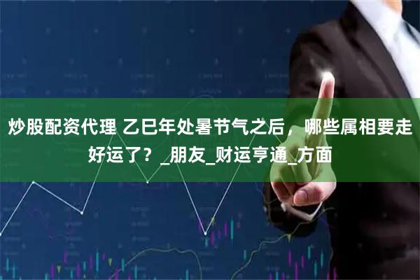 炒股配资代理 乙巳年处暑节气之后，哪些属相要走好运了？_朋友_财运亨通_方面