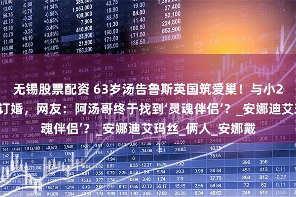 无锡股票配资 63岁汤告鲁斯英国筑爱巢！与小26岁女友同居传将订婚，网友：阿汤哥终于找到‘灵魂伴侣’？_安娜迪艾玛丝_俩人_安娜戴