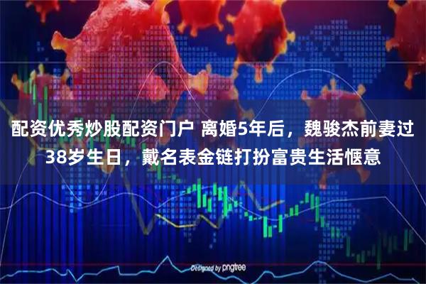 配资优秀炒股配资门户 离婚5年后，魏骏杰前妻过38岁生日，戴名表金链打扮富贵生活惬意