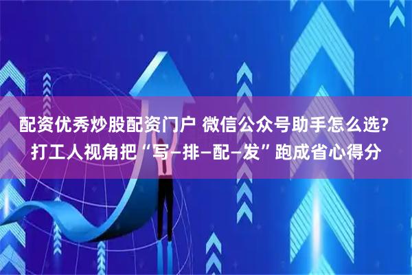 配资优秀炒股配资门户 微信公众号助手怎么选? 打工人视角把“写—排—配—发”跑成省心得分