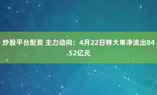 炒股平台配资 主力动向：4月22日特大单净流出84.52亿元
