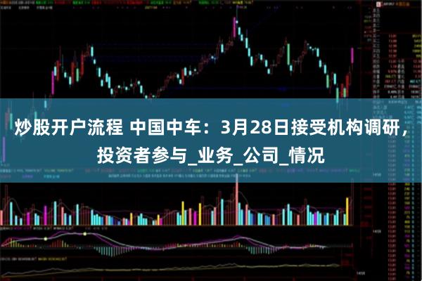 炒股开户流程 中国中车：3月28日接受机构调研，投资者参与_业务_公司_情况