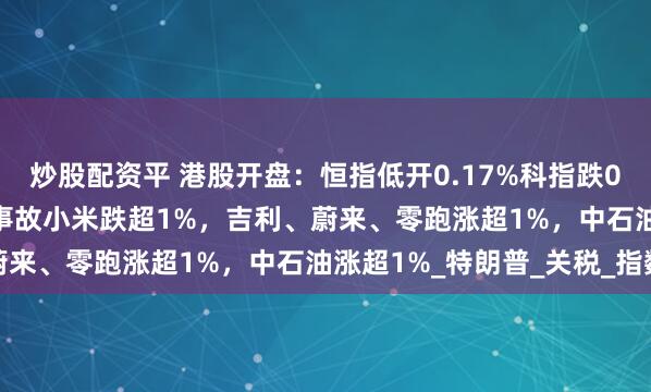 炒股配资平 港股开盘：恒指低开0.17%科指跌0.16%！小米SU7严重事故小米跌超1%，吉利、蔚来、零跑涨超1%，中石油涨超1%_特朗普_关税_指数
