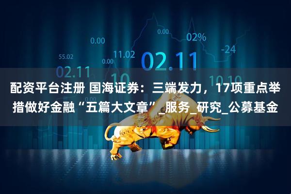 配资平台注册 国海证券：三端发力，17项重点举措做好金融“五篇大文章”_服务_研究_公募基金