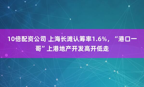 10倍配资公司 上海长滩认筹率1.6%，“港口一哥”上港地产开发高开低走
