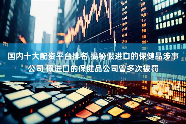 国内十大配资平台排名 揭秘假进口的保健品涉事公司 假进口的保健品公司曾多次被罚