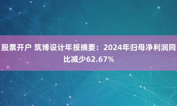 股票开户 筑博设计年报摘要：2024年归母净利润同比减少62.67%