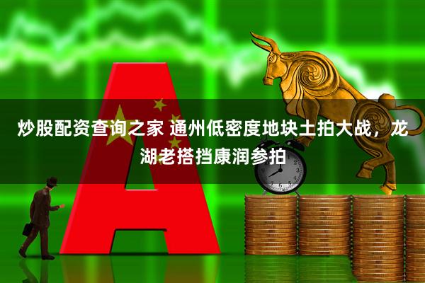 炒股配资查询之家 通州低密度地块土拍大战，龙湖老搭挡康润参拍