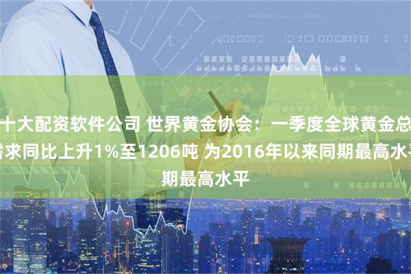 十大配资软件公司 世界黄金协会：一季度全球黄金总需求同比上升1%至1206吨 为2016年以来同期最高水平
