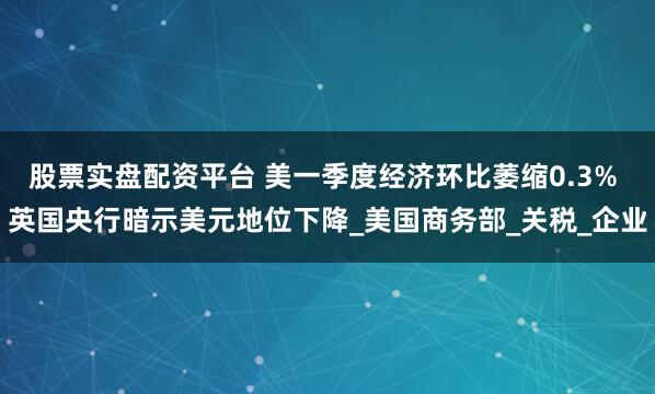 股票实盘配资平台 美一季度经济环比萎缩0.3% 英国央行暗示美元地位下降_美国商务部_关税_企业