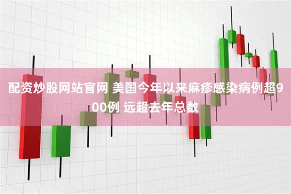配资炒股网站官网 美国今年以来麻疹感染病例超900例 远超去年总数