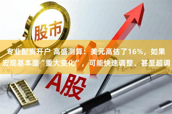 专业配资开户 高盛测算：美元高估了16%，如果宏观基本面“重大变化”，可能快速调整、甚至超调
