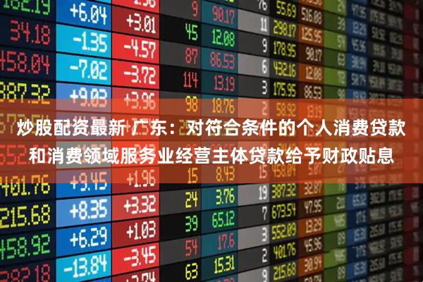 炒股配资最新 广东：对符合条件的个人消费贷款和消费领域服务业经营主体贷款给予财政贴息