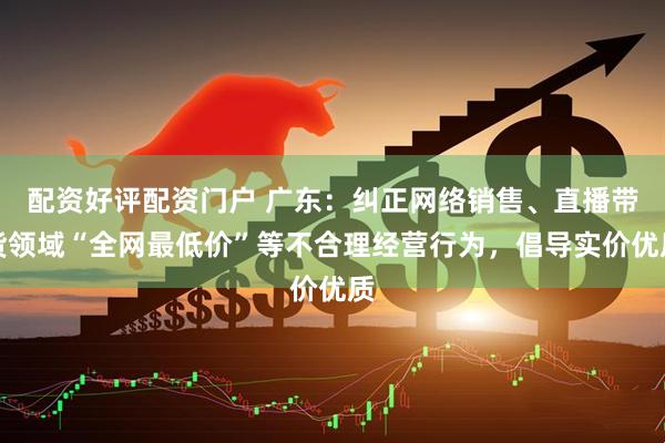 配资好评配资门户 广东：纠正网络销售、直播带货领域“全网最低价”等不合理经营行为，倡导实价优质