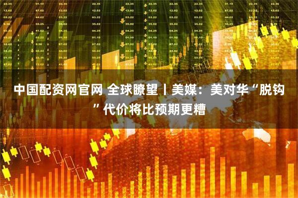 中国配资网官网 全球瞭望丨美媒：美对华“脱钩”代价将比预期更糟