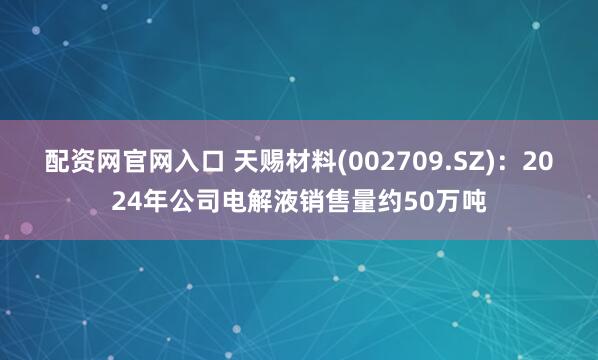 配资网官网入口 天赐材料(002709.SZ)：2024年公司电解液销售量约50万吨