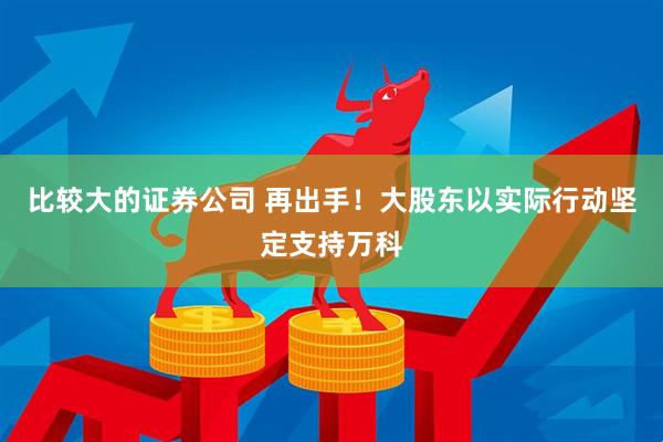 比较大的证券公司 再出手！大股东以实际行动坚定支持万科