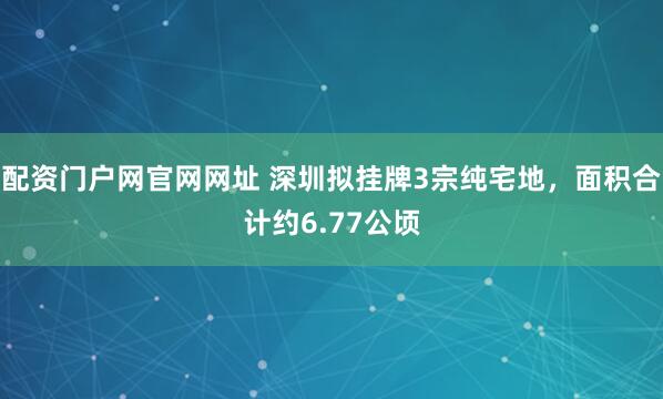 配资门户网官网网址 深圳拟挂牌3宗纯宅地，面积合计约6.77公顷