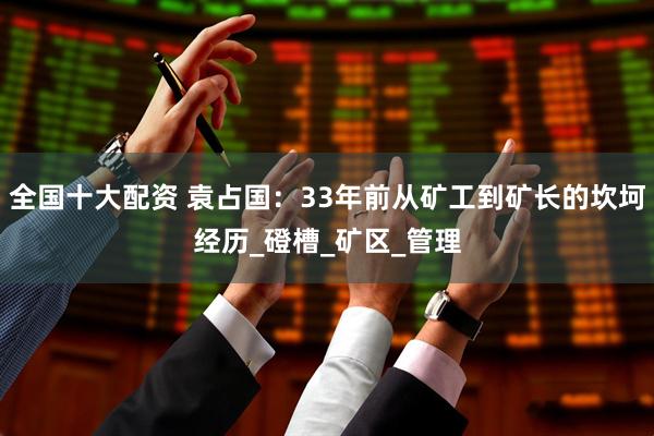 全国十大配资 袁占国：33年前从矿工到矿长的坎坷经历_磴槽_矿区_管理