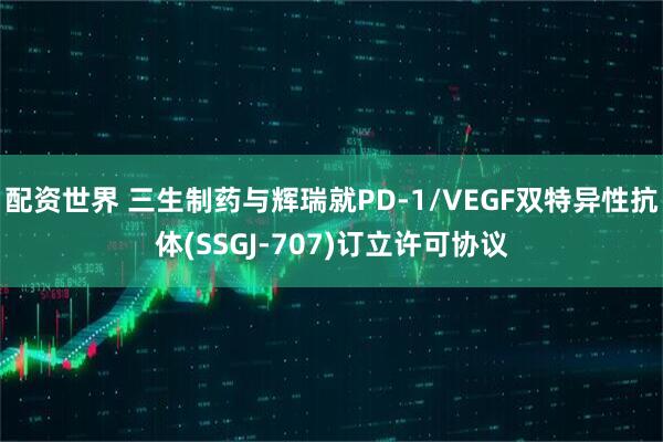 配资世界 三生制药与辉瑞就PD-1/VEGF双特异性抗体(SSGJ-707)订立许可协议
