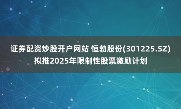证券配资炒股开户网站 恒勃股份(301225.SZ)拟推2025年限制性股票激励计划