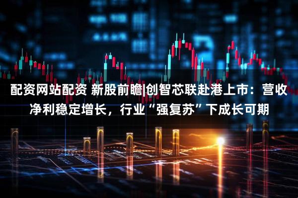 配资网站配资 新股前瞻|创智芯联赴港上市：营收净利稳定增长，行业“强复苏”下成长可期