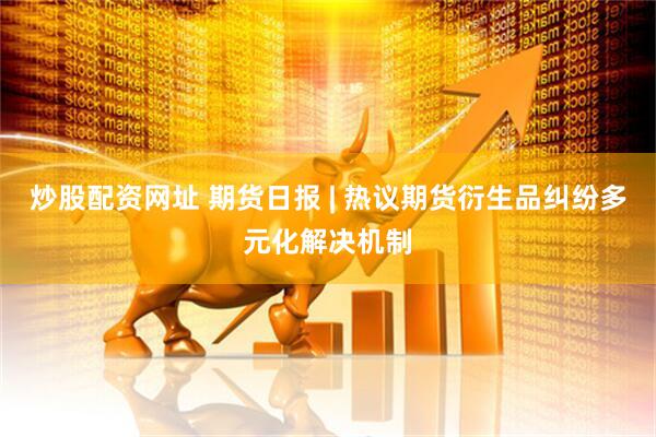 炒股配资网址 期货日报 | 热议期货衍生品纠纷多元化解决机制