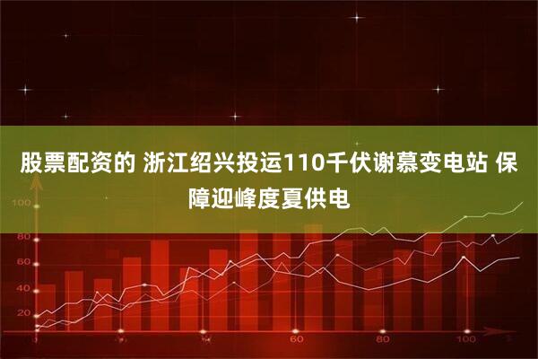 股票配资的 浙江绍兴投运110千伏谢慕变电站 保障迎峰度夏供电
