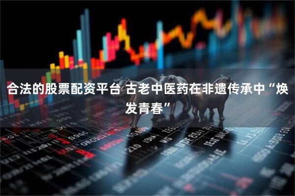 合法的股票配资平台 古老中医药在非遗传承中“焕发青春”