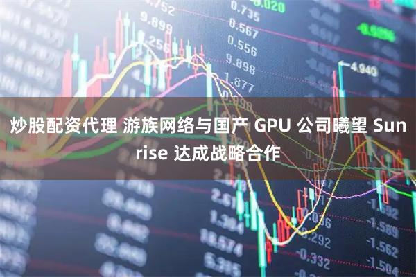 炒股配资代理 游族网络与国产 GPU 公司曦望 Sunrise 达成战略合作