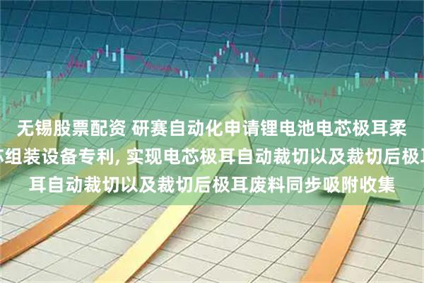 无锡股票配资 研赛自动化申请锂电池电芯极耳柔性裁切装置及其电芯组装设备专利, 实现电芯极耳自动裁切以及裁切后极耳废料同步吸附收集