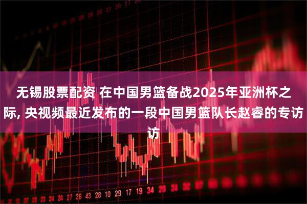无锡股票配资 在中国男篮备战2025年亚洲杯之际, 央视频最近发布的一段中国男篮队长赵睿的专访