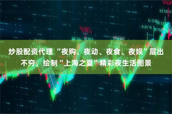 炒股配资代理 “夜购、夜动、夜食、夜娱”层出不穷，绘制“上海之夏”精彩夜生活图景