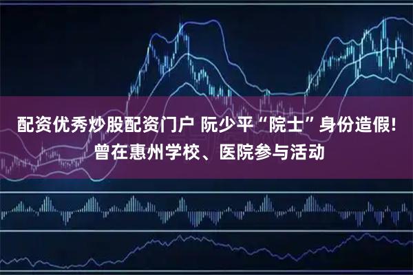 配资优秀炒股配资门户 阮少平“院士”身份造假! 曾在惠州学校、医院参与活动