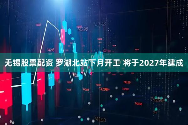 无锡股票配资 罗湖北站下月开工 将于2027年建成