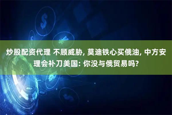 炒股配资代理 不顾威胁, 莫迪铁心买俄油, 中方安理会补刀美国: 你没与俄贸易吗?