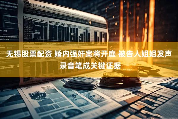 无锡股票配资 婚内强奸案将开庭 被告人姐姐发声 录音笔成关键证据