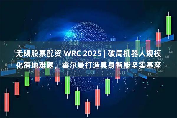 无锡股票配资 WRC 2025 | 破局机器人规模化落地难题，睿尔曼打造具身智能坚实基座
