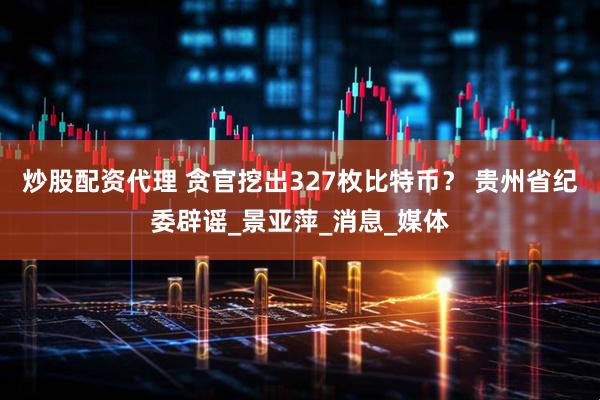 炒股配资代理 贪官挖出327枚比特币？ 贵州省纪委辟谣_景亚萍_消息_媒体