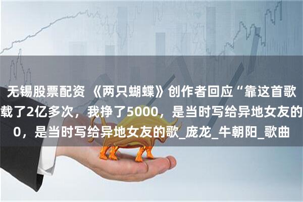 无锡股票配资 《两只蝴蝶》创作者回应“靠这首歌赚了2个亿”：彩铃下载了2亿多次，我挣了5000，是当时写给异地女友的歌_庞龙_牛朝阳_歌曲