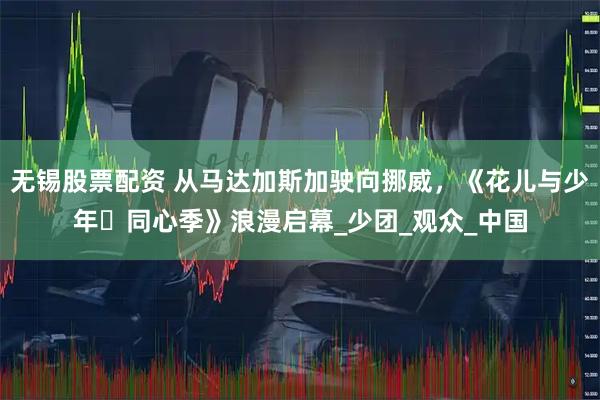 无锡股票配资 从马达加斯加驶向挪威，《花儿与少年・同心季》浪漫启幕_少团_观众_中国