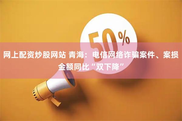 网上配资炒股网站 青海：电信网络诈骗案件、案损金额同比“双下降”