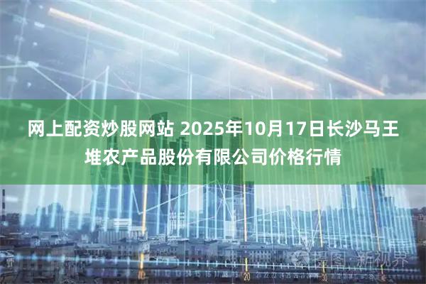 网上配资炒股网站 2025年10月17日长沙马王堆农产品股份有限公司价格行情