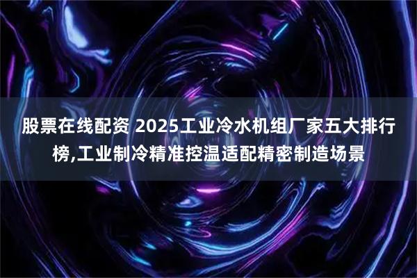 股票在线配资 2025工业冷水机组厂家五大排行榜,工业制冷精准控温适配精密制造场景
