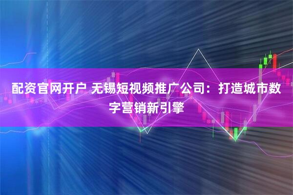 配资官网开户 无锡短视频推广公司：打造城市数字营销新引擎